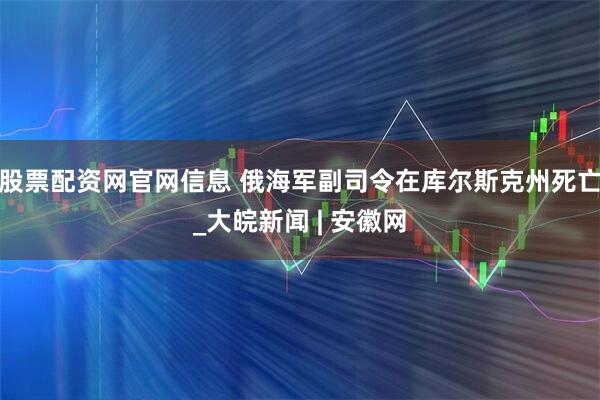 股票配资网官网信息 俄海军副司令在库尔斯克州死亡_大皖新闻 | 安徽网