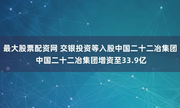 最大股票配资网 交银投资等入股中国二十二冶集团 中国二十二冶集团增资至33.9亿