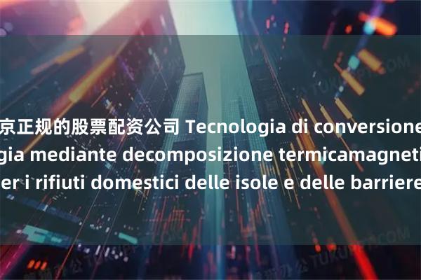 北京正规的股票配资公司 Tecnologia di conversione dell&#39;energia mediante decomposizione termicamagnetica per i rifiuti domestici delle isole e delle barriere coralline_la_una_campo