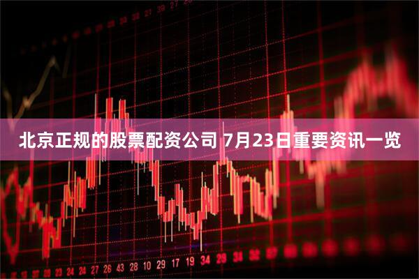 北京正规的股票配资公司 7月23日重要资讯一览
