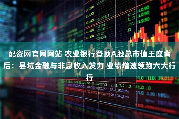 配资网官网网站 农业银行登顶A股总市值王座背后：县域金融与非息收入发力 业绩增速领跑六大行