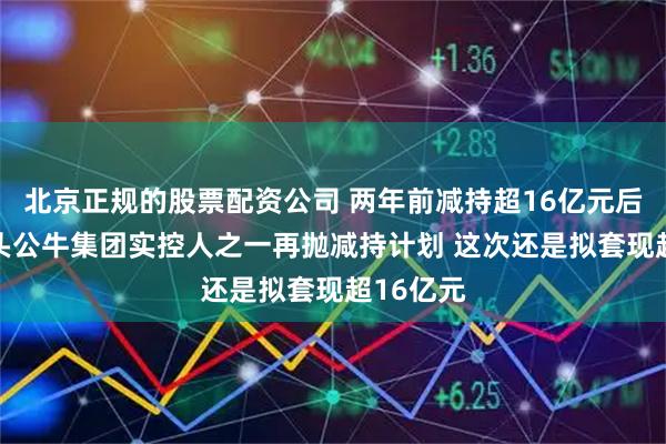 北京正规的股票配资公司 两年前减持超16亿元后 插座龙头公牛集团实控人之一再抛减持计划 这次还是拟套现超16亿元
