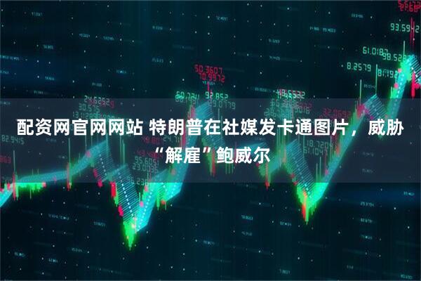 配资网官网网站 特朗普在社媒发卡通图片，威胁“解雇”鲍威尔