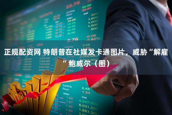 正规配资网 特朗普在社媒发卡通图片，威胁“解雇”鲍威尔（图）