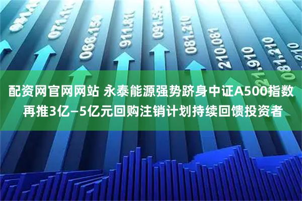 配资网官网网站 永泰能源强势跻身中证A500指数 再推3亿—5亿元回购注销计划持续回馈投资者