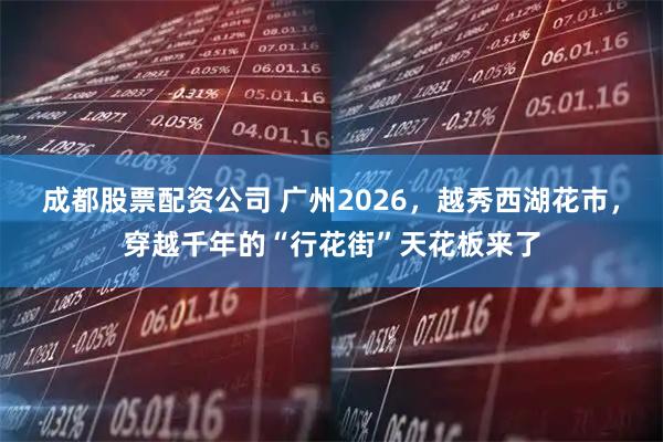 成都股票配资公司 广州2026，越秀西湖花市，穿越千年的“行花街”天花板来了
