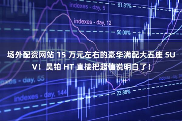 场外配资网站 15 万元左右的豪华满配大五座 SUV!昊铂 HT 直接把超值说明白了!