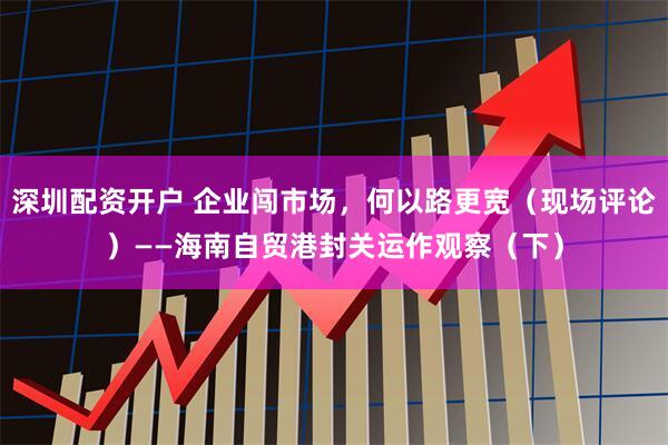 深圳配资开户 企业闯市场，何以路更宽（现场评论）——海南自贸港封关运作观察（下）