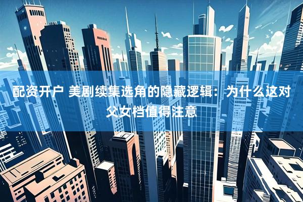 配资开户 美剧续集选角的隐藏逻辑：为什么这对父女档值得注意
