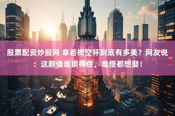 股票配资炒股网 章若楠空杯到底有多美？网友说：这颜值谁顶得住，难怪都想娶！