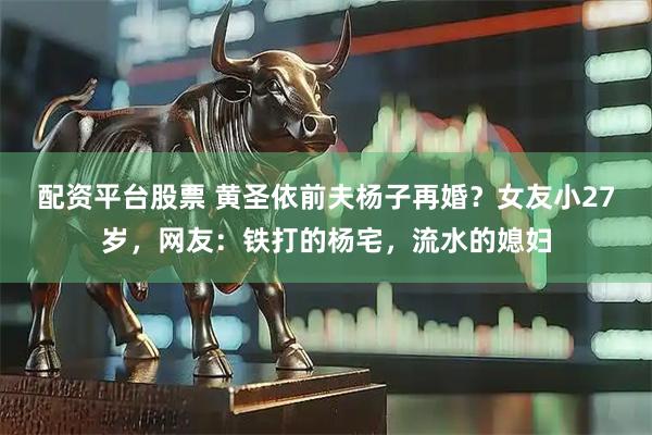 配资平台股票 黄圣依前夫杨子再婚？女友小27岁，网友：铁打的杨宅，流水的媳妇