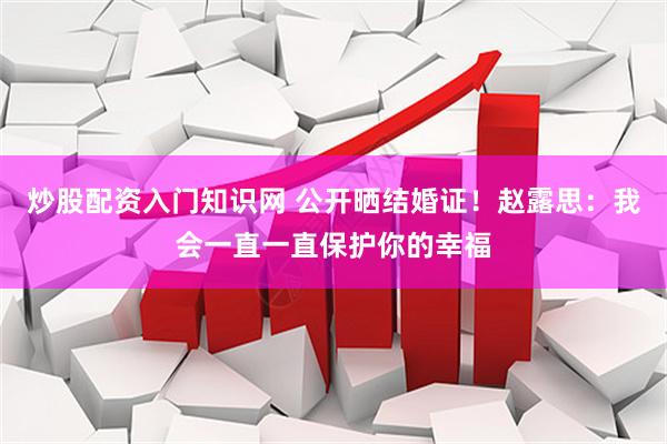 炒股配资入门知识网 公开晒结婚证！赵露思：我会一直一直保护你的幸福