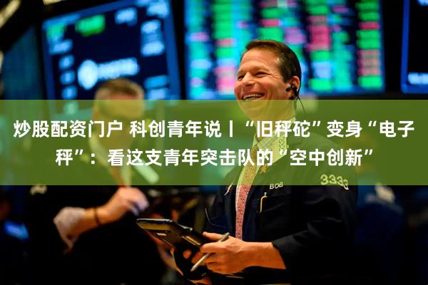 炒股配资门户 科创青年说丨“旧秤砣”变身“电子秤”：看这支青年突击队的“空中创新”