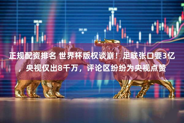 正规配资排名 世界杯版权谈崩！足联张口要3亿，央视仅出8千万，评论区纷纷为央视点赞
