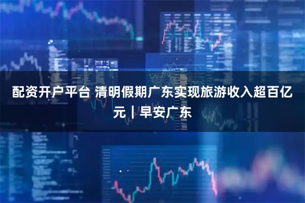 配资开户平台 清明假期广东实现旅游收入超百亿元｜早安广东
