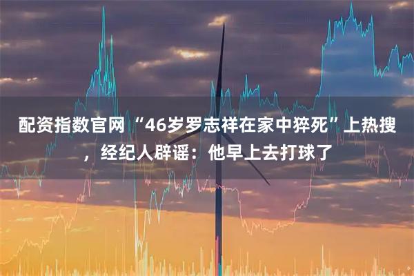 配资指数官网 “46岁罗志祥在家中猝死”上热搜，经纪人辟谣：他早上去打球了