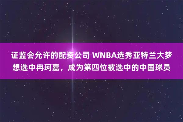 证监会允许的配资公司 WNBA选秀亚特兰大梦想选中冉珂嘉，成为第四位被选中的中国球员
